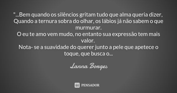 "...Bem quando os silêncios gritam tudo que alma queria dizer, Quando a ternura sobra do olhar, os lábios já não sabem o que murmurar. O eu te amo vem mudo... Frase de Lanna Borges.