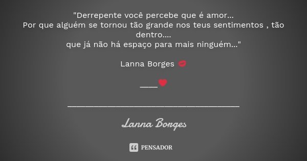 "Derrepente você percebe que é amor... Por que alguém se tornou tão grande nos teus sentimentos , tão dentro.... que já não há espaço para mais ninguém...&... Frase de Lanna Borges.