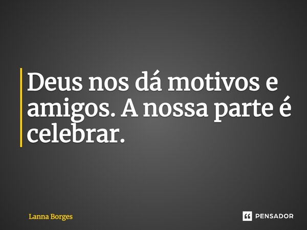 Deus nos dá motivos e amigos. A nossa parte é celebrar.... Frase de Lanna Borges.