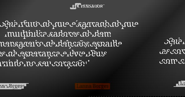 Seja fruto do que é sagrado,do que multiplica sabores do bem. Seja mensageiro de bênçãos,espalhe as cores da esperança e leve Deus com carinho no seu coração!... Frase de Lanna Borges.