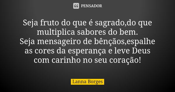 Seja fruto do que é sagrado,do que multiplica sabores do bem. Seja mensageiro de bênçãos,espalhe as cores da esperança e leve Deus com carinho no seu coração!... Frase de Lanna Borges.