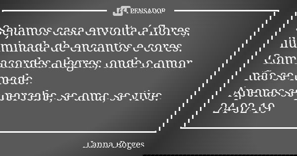 Sejamos casa envolta á flores, iluminada de encantos e cores. Com acordes alegres, onde o amor não se mede. Apenas se percebe, se ama, se vive. 24-02-19... Frase de Lanna Borges.
