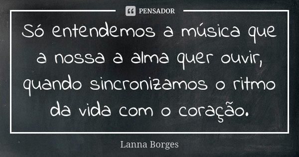 Só entendemos a música que a nossa a alma quer ouvir, quando sincronizamos o ritmo da vida com o coração.... Frase de Lanna Borges.