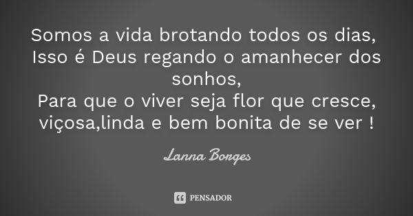 Somos a vida brotando todos os dias, Isso é Deus regando o amanhecer dos sonhos, Para que o viver seja flor que cresce, viçosa,linda e bem bonita de se ver !... Frase de Lanna Borges.