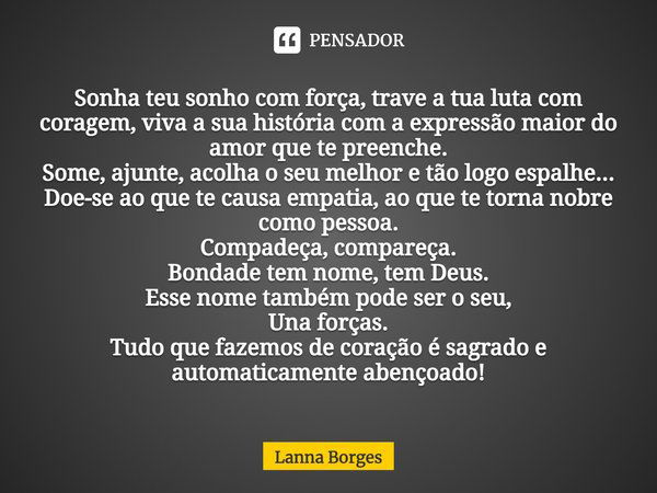 Sonha teu sonho com força, trave a tua luta com coragem, viva a sua história com a expressão maior do amor que te preenche. Some, ajunte, acolha o seu melhor e ... Frase de Lanna Borges.