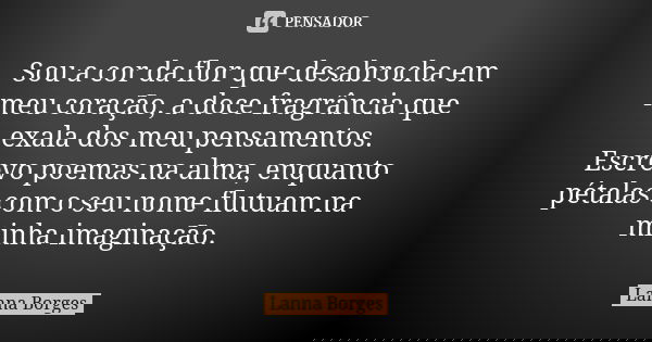 Sou a cor da flor que desabrocha em meu coração, a doce fragrância que exala dos meu pensamentos. Escrevo poemas na alma, enquanto pétalas com o seu nome flutua... Frase de Lanna Borges.