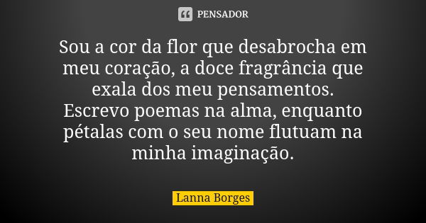 Sou a cor da flor que desabrocha em meu coração, a doce fragrância que exala dos meu pensamentos. Escrevo poemas na alma, enquanto pétalas com o seu nome flutua... Frase de Lanna Borges.