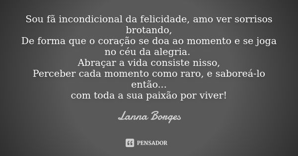 Sou fã incondicional da felicidade, amo ver sorrisos brotando,
De forma que o coração se doa ao momento e se joga no céu da alegria. Abraçar a vida consiste nis... Frase de Lanna Borges.