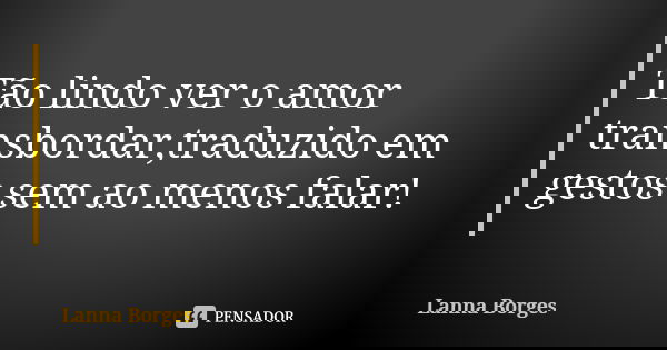 Tão lindo ver o amor transbordar,traduzido em gestos sem ao menos falar!... Frase de Lanna Borges.