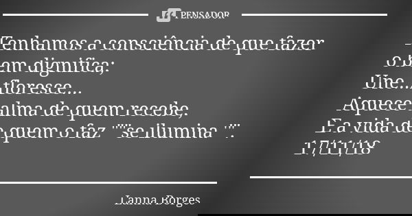 Tenhamos a consciência de que fazer o bem dignifica; Une...floresce... Aquece alma de quem recebe, E a vida de quem o faz ""se ilumina '". 17/11/... Frase de Lanna Borges.