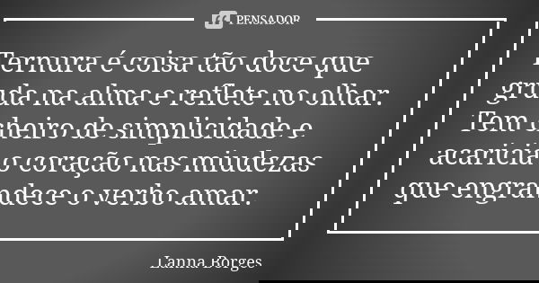 Ternura é coisa tão doce que gruda na alma e reflete no olhar. Tem cheiro de simplicidade e acaricia o coração nas miudezas que engrandece o verbo amar.... Frase de Lanna Borges.