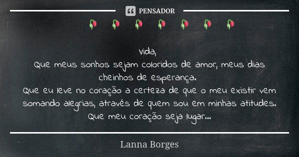 🌺🌺🥀🌺🥀🌺🥀🌺🥀🌺🥀🌺🥀🌺🥀 Vida, Que meus sonhos sejam coloridos de amor, meus dias cheinhos de esperança. Que eu leve no coração a certeza de que o meu existir vem somand... Frase de Lanna Borges.