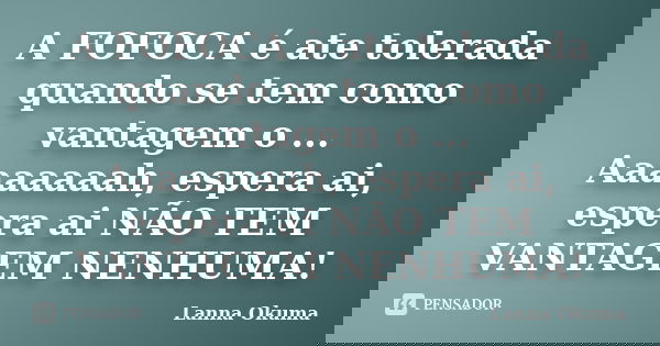 A FOFOCA é ate tolerada quando se tem como vantagem o ... Aaaaaaaah, espera ai, espera ai NÃO TEM VANTAGEM NENHUMA!... Frase de Lanna Okuma.