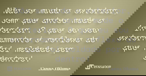 Não se muda o exterior, sem que antes mude o interior. O que eu sou externamente é reflexo do que foi moldado por dentro!... Frase de Lanna Okuma.