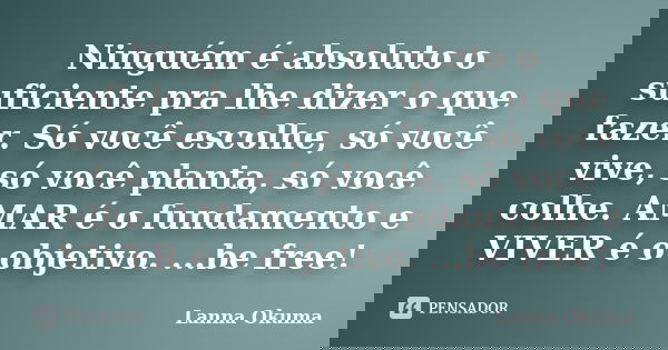 Ninguém é absoluto o suficiente pra lhe dizer o que fazer. Só você escolhe, só você vive, só você planta, só você colhe. AMAR é o fundamento e VIVER é o objetiv... Frase de Lanna Okuma.