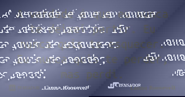 A verdade é que eu nunca te deixei partir. Eu nunca quis te esquecer. Eu nunca quis te perder, mas perdi.... Frase de Lanna Roosevelt.