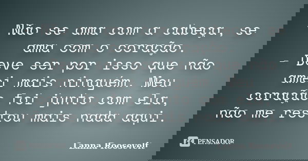 - Não se ama com a cabeça, se ama com o coração. - Deve ser por isso que não amei mais ninguém. Meu coração foi junto com ela, não me restou mais nada aqui.... Frase de Lanna Roosevelt.