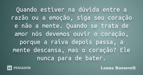 Quando estiver na dúvida entre a razão ou a emoção, siga seu coração e não a mente. Quando se trata de amor nós devemos ouvir o coração, porque a raiva depois p... Frase de Lanna Roosevelt.