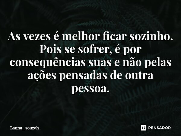 ⁠As vezes é melhor ficar sozinho. Pois se sofrer, é por consequências suas e não pelas ações pensadas de outra pessoa.... Frase de Lanna_souzah.