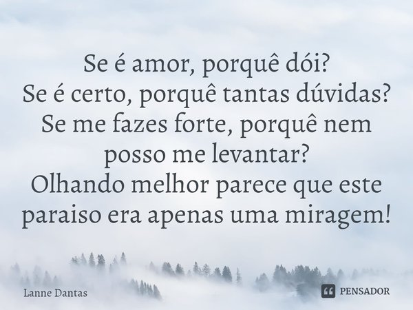 ⁠Se é amor, porquê dói?
Se é certo, porquê tantas dúvidas?
Se me fazes forte, porquê nem posso me levantar?
Olhando melhor parece que este paraiso era apenas um... Frase de Lanne Dantas.