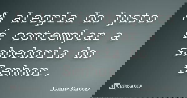 A alegria do justo é contemplar a sabedoria do Senhor.... Frase de Lanne Garcez.