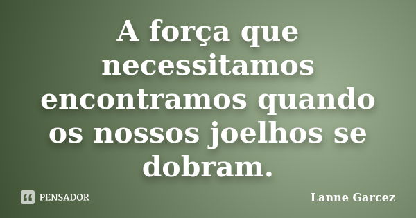 A força que necessitamos encontramos quando os nossos joelhos se dobram.... Frase de Lanne Garcez.