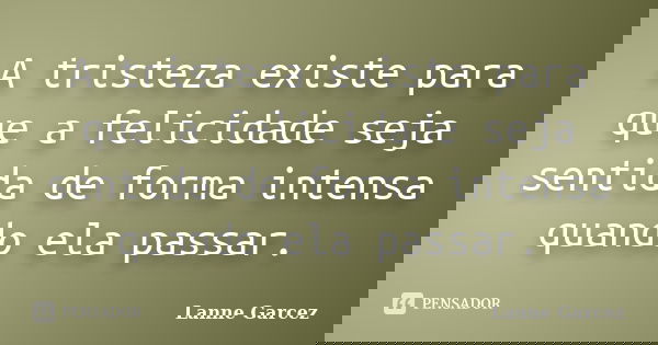 A tristeza existe para que a felicidade seja sentida de forma intensa quando ela passar.... Frase de Lanne Garcez.