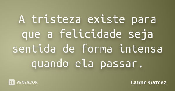 A tristeza existe para que a felicidade seja sentida de forma intensa quando ela passar.... Frase de Lanne Garcez.