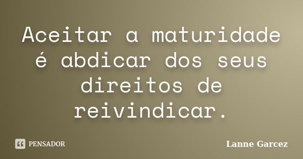 Aceitar a maturidade é abdicar dos seus direitos de reivindicar.... Frase de Lanne Garcez.