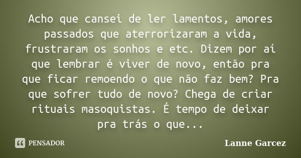 Acho que cansei de ler lamentos, amores passados que aterrorizaram a vida, frustraram os sonhos e etc. Dizem por aí que lembrar é viver de novo, então pra que f... Frase de Lanne Garcez.