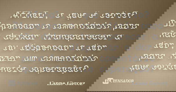Afinal, o que é certo? Dispensar o comentário para não deixar transparecer a dor, ou dispensar a dor para fazer um comentário que evidencie superação?... Frase de Lanne Garcez.