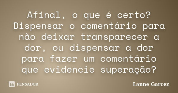 Afinal, o que é certo? Dispensar o comentário para não deixar transparecer a dor, ou dispensar a dor para fazer um comentário que evidencie superação?... Frase de Lanne Garcez.