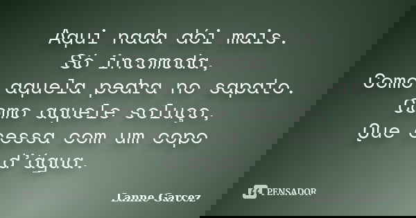 Aqui nada dói mais. Só incomoda, Como aquela pedra no sapato. Como aquele soluço, Que cessa com um copo d’água.... Frase de Lanne Garcez.