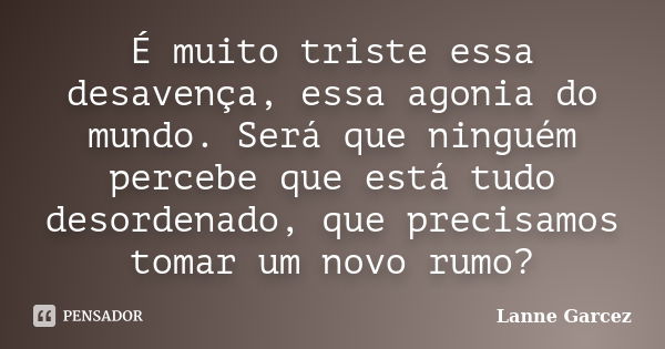 É muito triste essa desavença, essa agonia do mundo. Será que ninguém percebe que está tudo desordenado, que precisamos tomar um novo rumo?... Frase de Lanne Garcez.