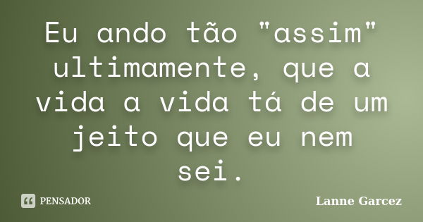 Eu ando tão "assim" ultimamente, que a vida a vida tá de um jeito que eu nem sei.... Frase de Lanne Garcez.