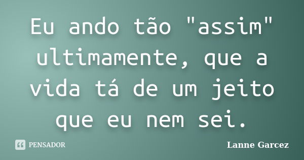 Eu ando tão "assim" ultimamente, que a vida tá de um jeito que eu nem sei.... Frase de Lanne Garcez.