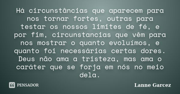 Há circunstâncias que aparecem para nos tornar fortes, outras para testar os nossos limites de fé, e por fim, circunstancias que vêm para nos mostrar o quanto e... Frase de Lanne Garcez.