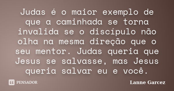 Judas é o maior exemplo de que a caminhada se torna invalida se o discípulo não olha na mesma direção que o seu mentor. Judas queria que Jesus se salvasse, mas ... Frase de Lanne Garcez.