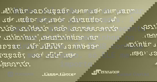 Minha salvação vem de um par de mãos e pés furados. A opinião alheia não acrescenta nem diminui pedrinhas na minha coroa. Só DEUS conhece meu coração, só ELE me... Frase de Lanne Garcez.