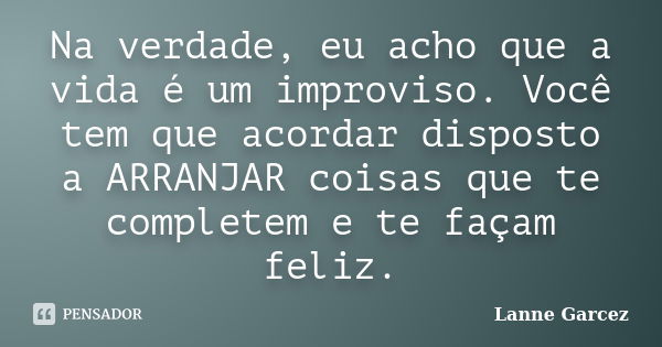 Na verdade, eu acho que a vida é um improviso. Você tem que acordar disposto a ARRANJAR coisas que te completem e te façam feliz.... Frase de Lanne Garcez.