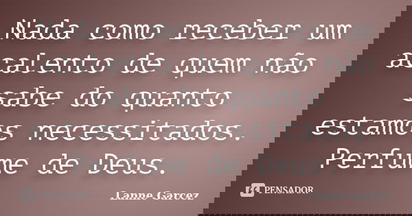 Nada como receber um acalento de quem não sabe do quanto estamos necessitados. Perfume de Deus.... Frase de Lanne Garcez.
