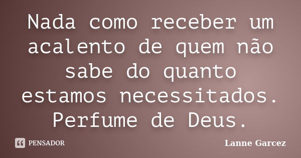 Nada como receber um acalento de quem não sabe do quanto estamos necessitados. Perfume de Deus.... Frase de Lanne Garcez.