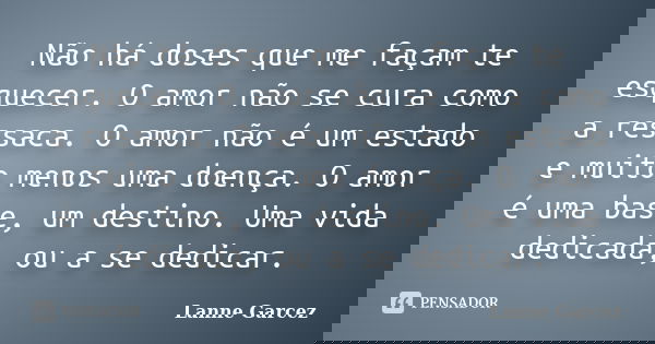 Não há doses que me façam te esquecer. O amor não se cura como a ressaca. O amor não é um estado e muito menos uma doença. O amor é uma base, um destino. Uma vi... Frase de Lanne Garcez.
