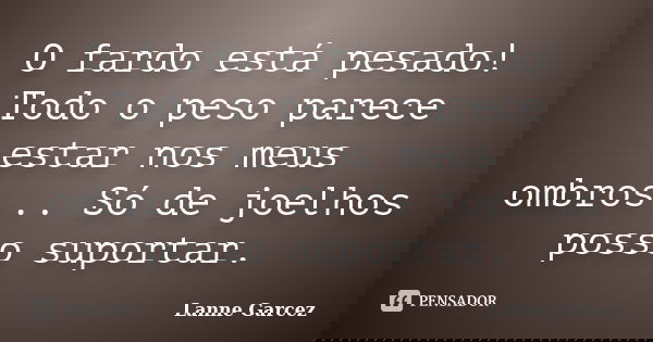 O fardo está pesado! Todo o peso parece estar nos meus ombros... Só de joelhos posso suportar.... Frase de Lanne Garcez.