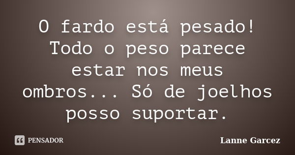 O fardo está pesado! Todo o peso parece estar nos meus ombros... Só de joelhos posso suportar.... Frase de Lanne Garcez.