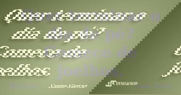 Quer terminar o dia de pé? Comece de joelhos.... Frase de Lanne Garcez.