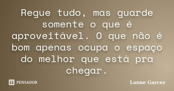 Regue tudo, mas guarde somente o que é aproveitável. O que não é bom apenas ocupa o espaço do melhor que está pra chegar.... Frase de Lanne Garcez.