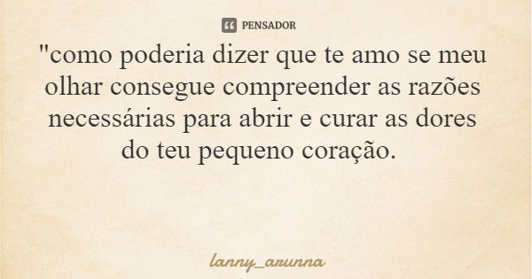 "como poderia dizer que te amo se meu olhar consegue compreender as razões necessárias para abrir e curar as dores do teu pequeno coração.... Frase de lanny_arunna.