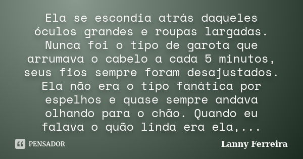 Ela se escondia atrás daqueles óculos grandes e roupas largadas. Nunca foi o tipo de garota que arrumava o cabelo a cada 5 minutos, seus fios sempre foram desaj... Frase de Lanny Ferreira.