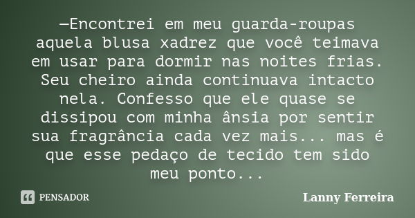 —Encontrei em meu guarda-roupas aquela blusa xadrez que você teimava em usar para dormir nas noites frias. Seu cheiro ainda continuava intacto nela. Confesso qu... Frase de Lanny Ferreira.